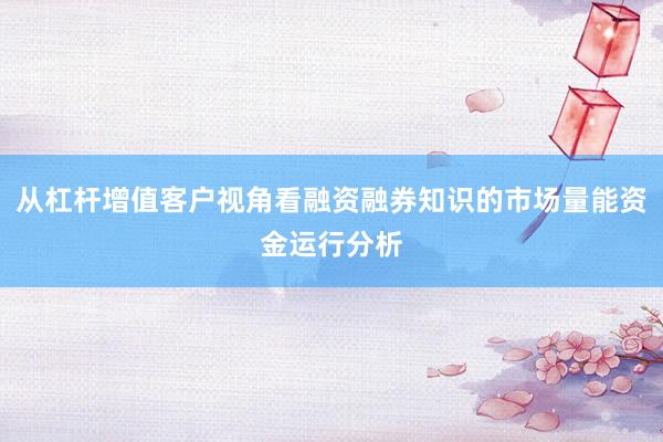 从杠杆增值客户视角看融资融券知识的市场量能资金运行分析