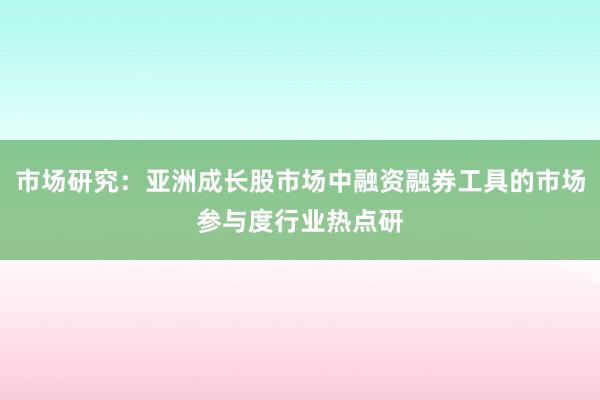 市场研究：亚洲成长股市场中融资融券工具的市场参与度行业热点研
