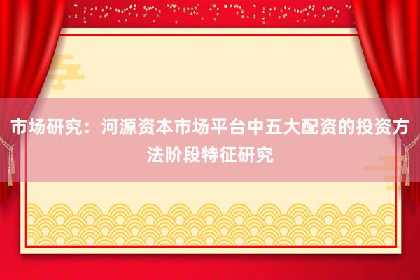 市场研究：河源资本市场平台中五大配资的投资方法阶段特征研究