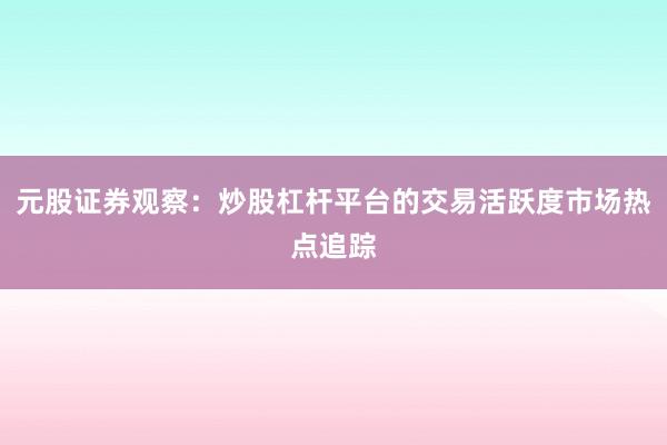 元股证券观察：炒股杠杆平台的交易活跃度市场热点追踪