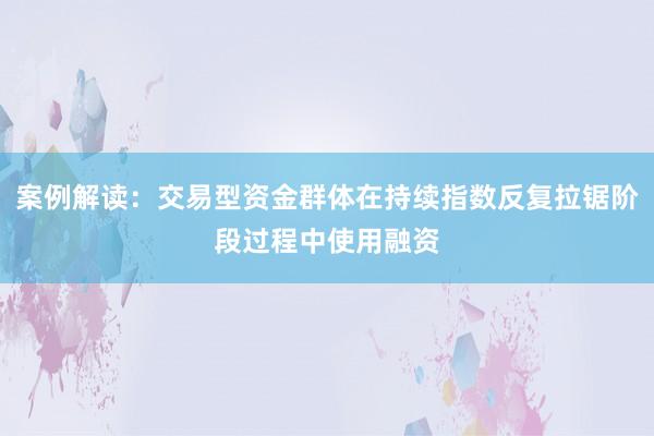 案例解读:交易型资金群体在持续指数反复拉锯阶段过程中使用融资