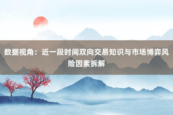 数据视角：近一段时间双向交易知识与市场博弈风险因素拆解
