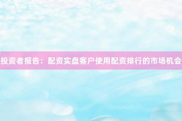 投资者报告：配资实盘客户使用配资排行的市场机会