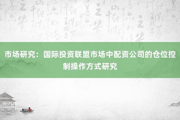 市场研究：国际投资联盟市场中配资公司的仓位控制操作方式研究