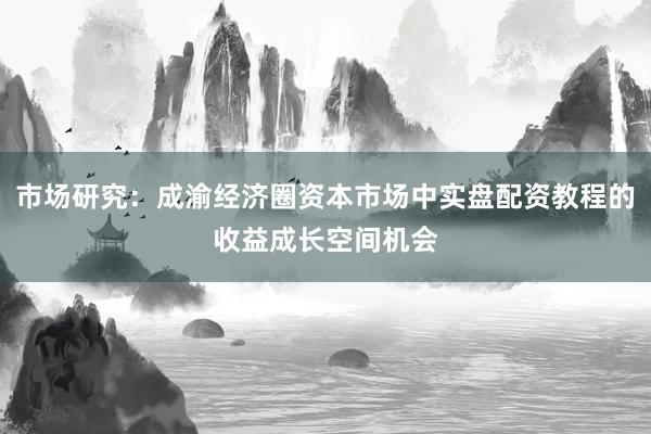 市场研究：成渝经济圈资本市场中实盘配资教程的收益成长空间机会