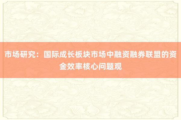 市场研究：国际成长板块市场中融资融券联盟的资金效率核心问题观
