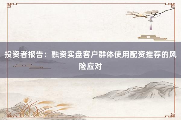 投资者报告：融资实盘客户群体使用配资推荐的风险应对