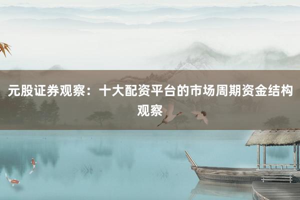 元股证券观察：十大配资平台的市场周期资金结构观察