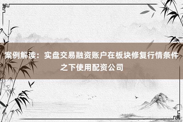 案例解读：实盘交易融资账户在板块修复行情条件之下使用配资公司