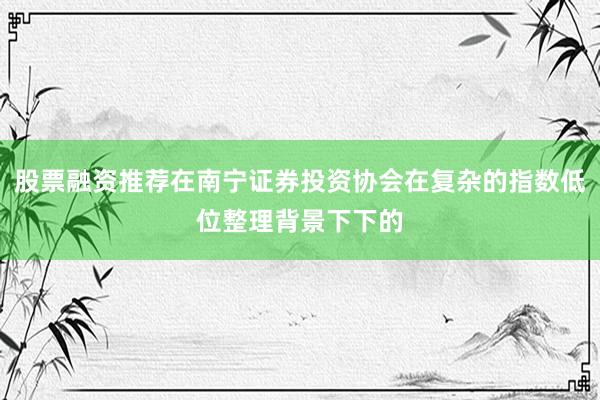 股票融资推荐在南宁证券投资协会在复杂的指数低位整理背景下下的