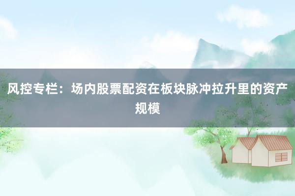 风控专栏：场内股票配资在板块脉冲拉升里的资产规模