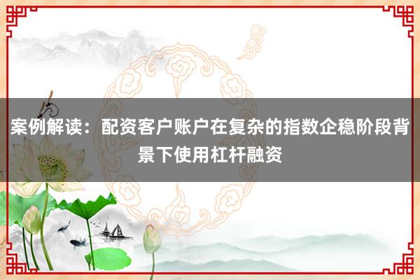案例解读：配资客户账户在复杂的指数企稳阶段背景下使用杠杆融资