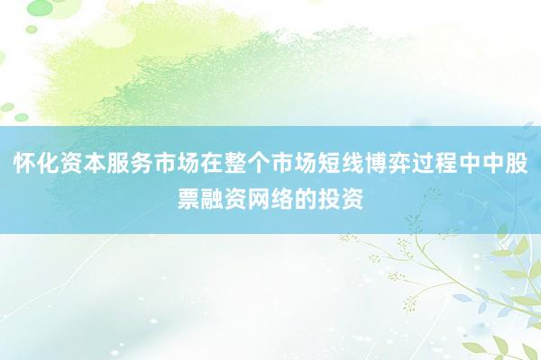 怀化资本服务市场在整个市场短线博弈过程中中股票融资网络的投资