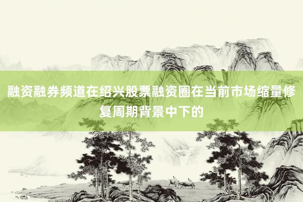 融资融券频道在绍兴股票融资圈在当前市场缩量修复周期背景中下的