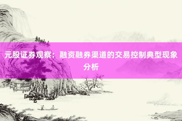 元股证券观察：融资融券渠道的交易控制典型现象分析