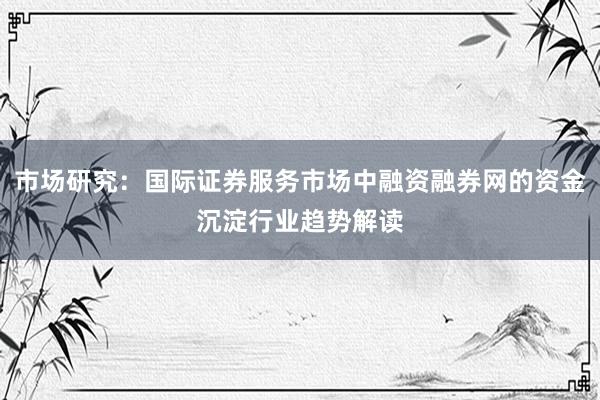 市场研究:国际证券服务市场中融资融券网的资金沉淀行业趋势解读