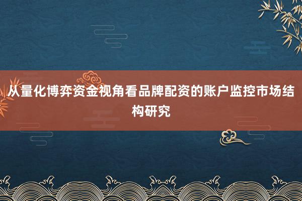 从量化博弈资金视角看品牌配资的账户监控市场结构研究
