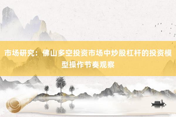 市场研究：佛山多空投资市场中炒股杠杆的投资模型操作节奏观察