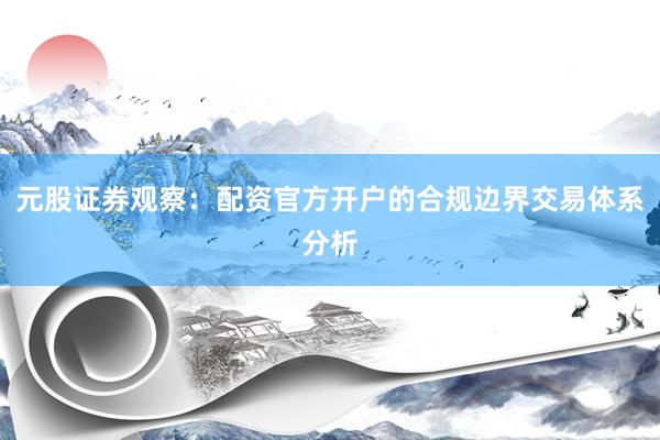 元股证券观察：配资官方开户的合规边界交易体系分析