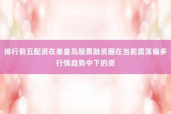 排行前五配资在秦皇岛股票融资圈在当前震荡偏多行情趋势中下的资