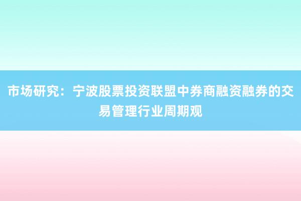 市场研究：宁波股票投资联盟中券商融资融券的交易管理行业周期观