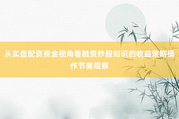 从实盘配资资金视角看融资炒股知识的收益策略操作节奏观察
