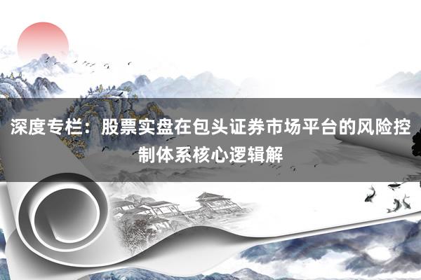 深度专栏：股票实盘在包头证券市场平台的风险控制体系核心逻辑解