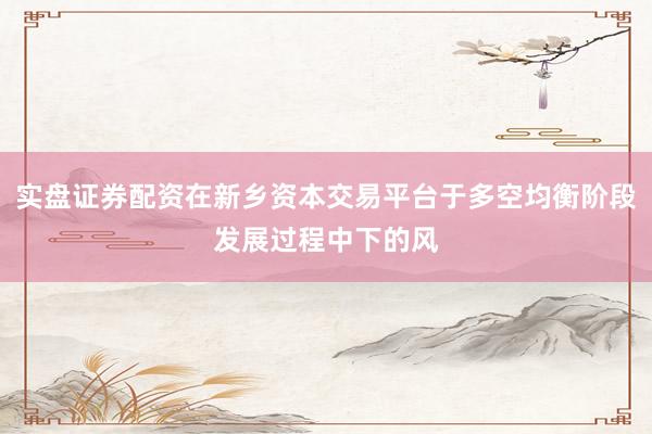 实盘证券配资在新乡资本交易平台于多空均衡阶段发展过程中下的风