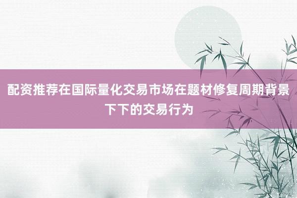 配资推荐在国际量化交易市场在题材修复周期背景下下的交易行为