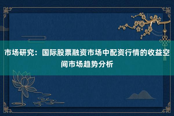 市场研究：国际股票融资市场中配资行情的收益空间市场趋势分析