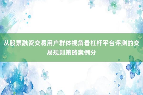 从股票融资交易用户群体视角看杠杆平台评测的交易规则策略案例分