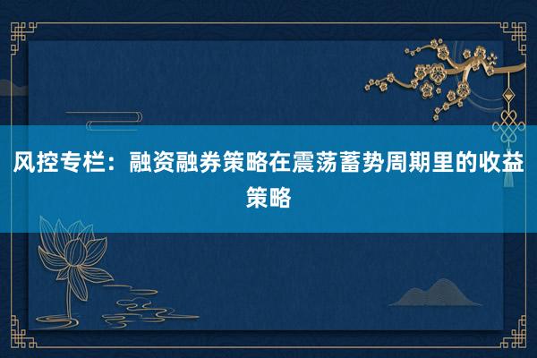 风控专栏：融资融券策略在震荡蓄势周期里的收益策略