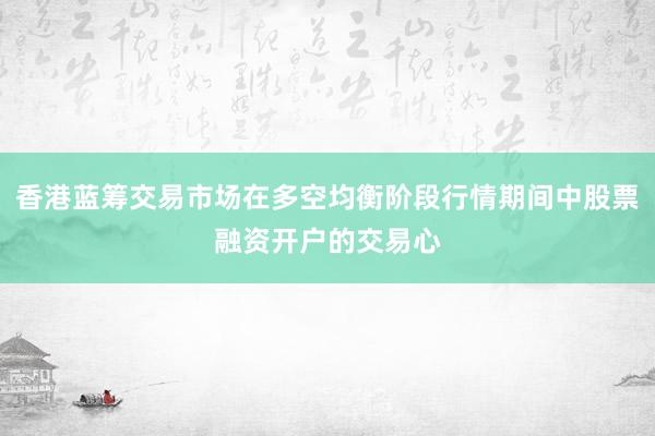 香港蓝筹交易市场在多空均衡阶段行情期间中股票融资开户的交易心