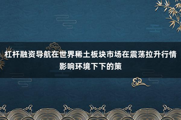 杠杆融资导航在世界稀土板块市场在震荡拉升行情影响环境下下的策