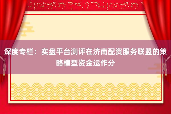 深度专栏：实盘平台测评在济南配资服务联盟的策略模型资金运作分