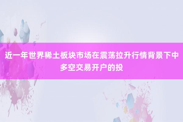 近一年世界稀土板块市场在震荡拉升行情背景下中多空交易开户的投