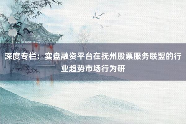 深度专栏：实盘融资平台在抚州股票服务联盟的行业趋势市场行为研