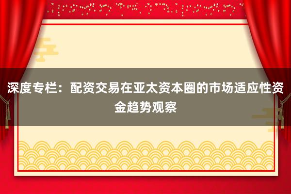深度专栏：配资交易在亚太资本圈的市场适应性资金趋势观察