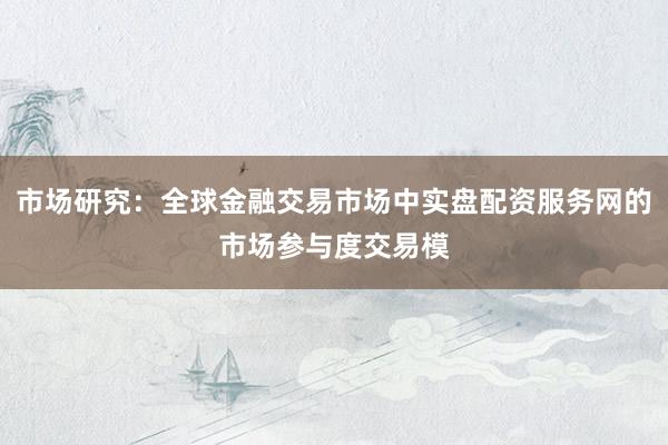 市场研究：全球金融交易市场中实盘配资服务网的市场参与度交易模