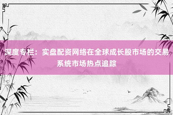 深度专栏：实盘配资网络在全球成长股市场的交易系统市场热点追踪