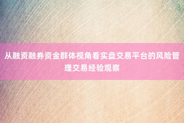 从融资融券资金群体视角看实盘交易平台的风险管理交易经验观察