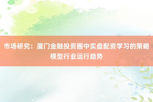 市场研究：厦门金融投资圈中实盘配资学习的策略模型行业运行趋势
