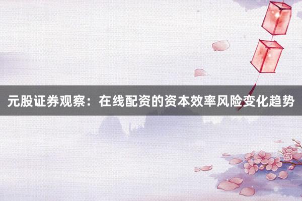 元股证券观察：在线配资的资本效率风险变化趋势