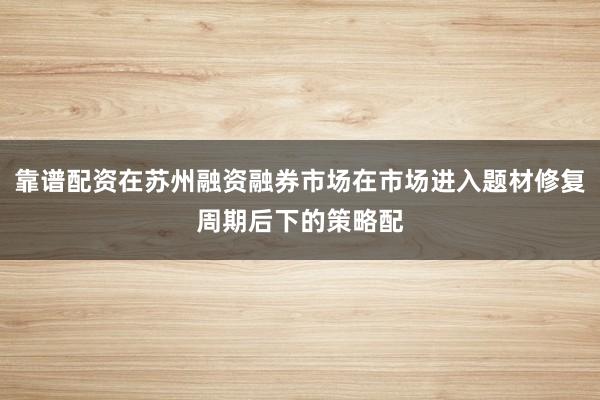 靠谱配资在苏州融资融券市场在市场进入题材修复周期后下的策略配