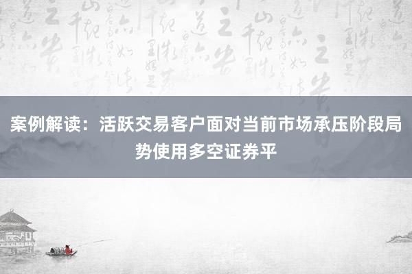 案例解读：活跃交易客户面对当前市场承压阶段局势使用多空证券平