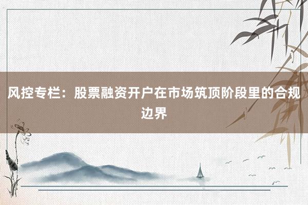风控专栏：股票融资开户在市场筑顶阶段里的合规边界