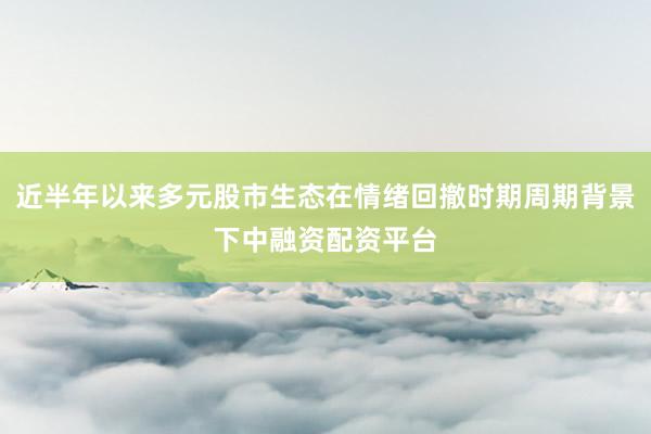近半年以来多元股市生态在情绪回撤时期周期背景下中融资配资平台
