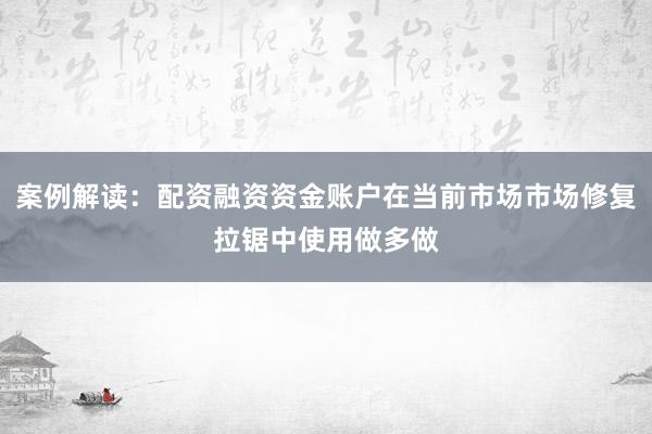 案例解读：配资融资资金账户在当前市场市场修复拉锯中使用做多做