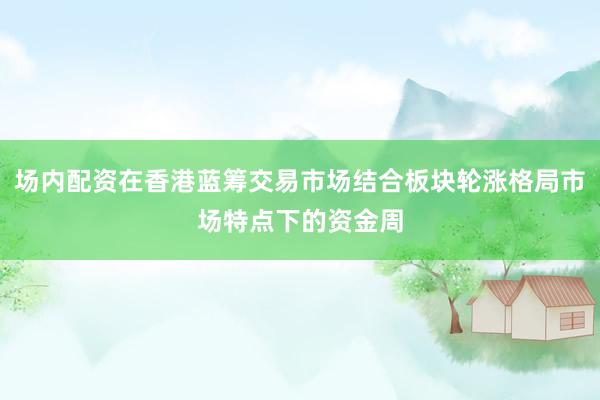 场内配资在香港蓝筹交易市场结合板块轮涨格局市场特点下的资金周
