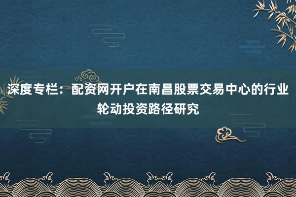 深度专栏:配资网开户在南昌股票交易中心的行业轮动投资路径研究